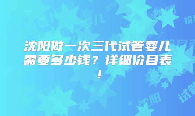 沈阳做一次三代试管婴儿需要多少钱？详细价目表！