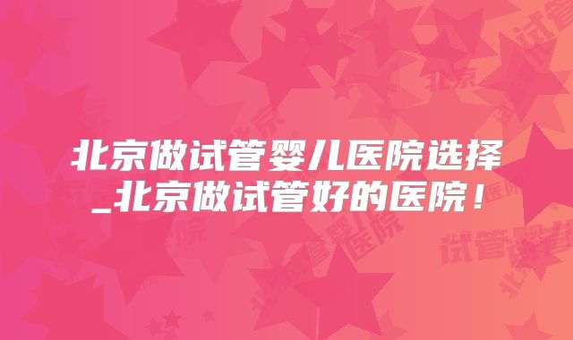 北京做试管婴儿医院选择_北京做试管好的医院！