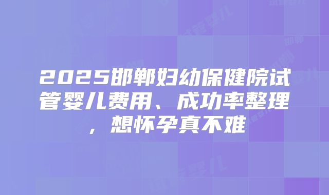 2025邯郸妇幼保健院试管婴儿费用、成功率整理,想怀孕真不难