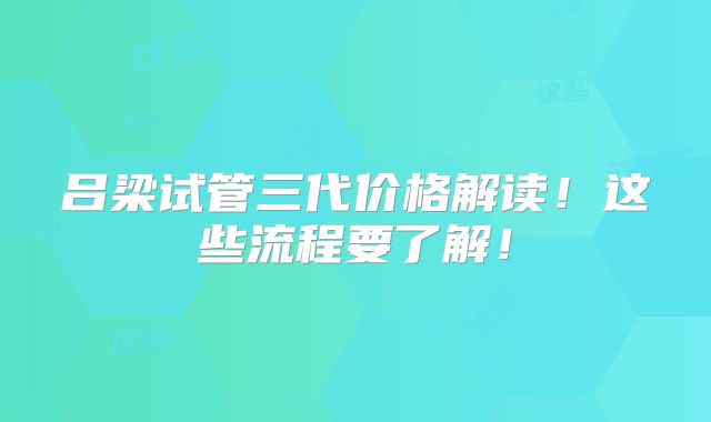 吕梁试管三代价格解读!这些流程要了解!