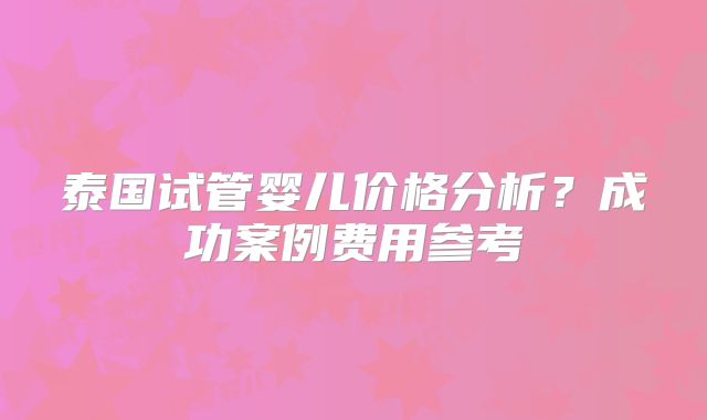 泰国试管婴儿价格分析？成功案例费用参考