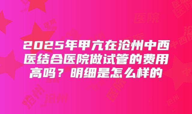 2025年甲亢在沧州中西医结合医院做试管的费用高吗?明细是怎么样的