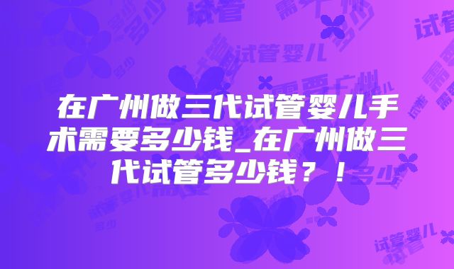 在广州做三代试管婴儿手术需要多少钱_在广州做三代试管多少钱?!