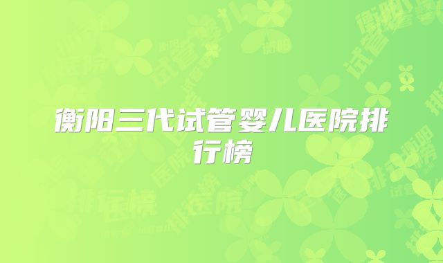 衡阳三代试管婴儿医院排行榜