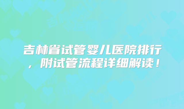 吉林省试管婴儿医院排行，附试管流程详细解读！