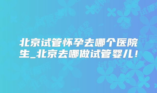 北京试管怀孕去哪个医院生_北京去哪做试管婴儿！