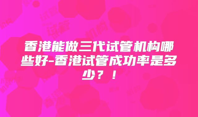 香港能做三代试管机构哪些好-香港试管成功率是多少?!