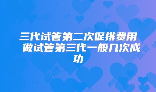 三代试管第二次促排费用 做试管第三代一般几次成功