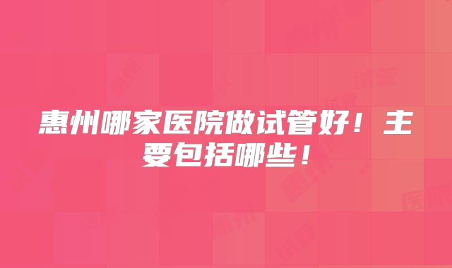 惠州哪家医院做试管好!主要包括哪些!