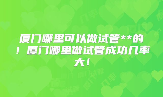 厦门哪里可以做试管**的！厦门哪里做试管成功几率大！