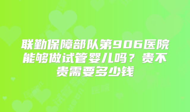 联勤保障部队第906医院能够做试管婴儿吗?贵不贵需要多少钱
