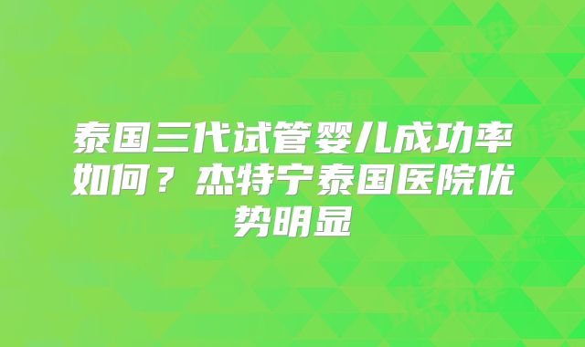 泰国三代试管婴儿成功率如何?杰特宁泰国医院优势明显