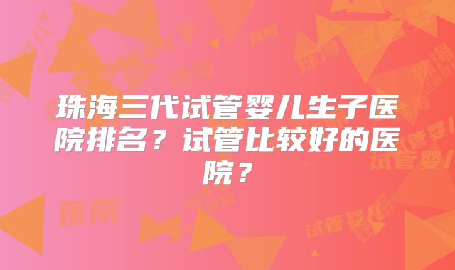 珠海三代试管婴儿生子医院排名？试管比较好的医院？