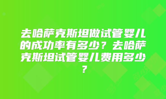 去哈萨克斯坦做试管婴儿的成功率有多少？去哈萨克斯坦试管婴儿费用多少？