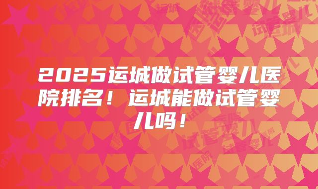 2025运城做试管婴儿医院排名!运城能做试管婴儿吗!