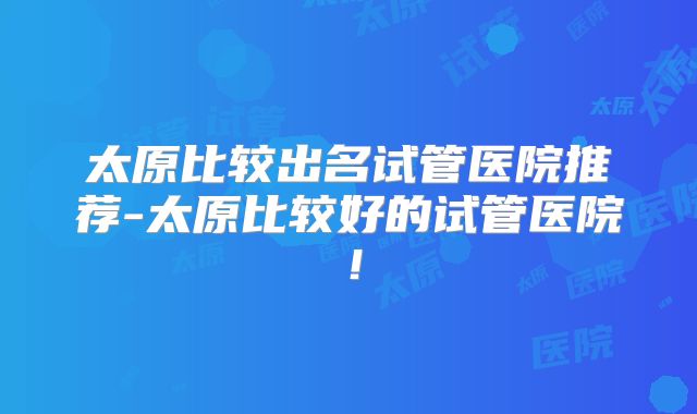 太原比较出名试管医院推荐-太原比较好的试管医院!