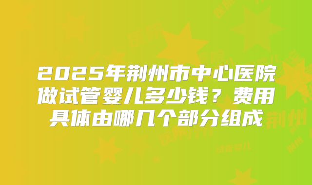 2025年荆州市中心医院做试管婴儿多少钱？费用具体由哪几个部分组成
