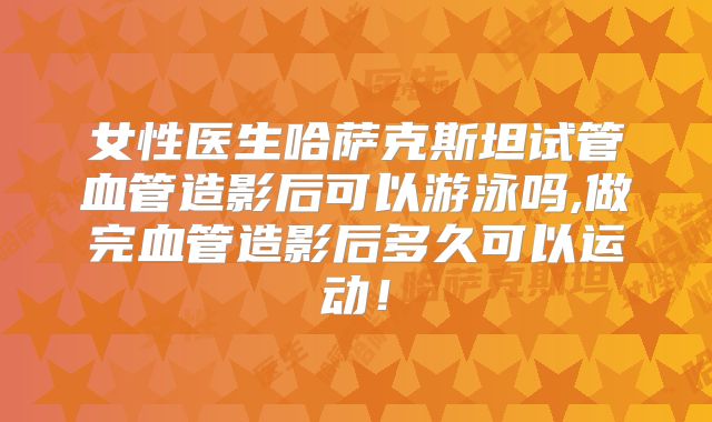 女性医生哈萨克斯坦试管血管造影后可以游泳吗,做完血管造影后多久可以运动！