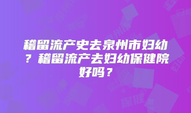 稽留流产史去泉州市妇幼?稽留流产去妇幼保健院好吗?