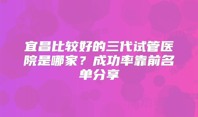 宜昌比较好的三代试管医院是哪家？成功率靠前名单分享