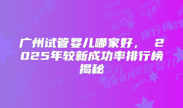 广州试管婴儿哪家好， 2025年较新成功率排行榜揭秘