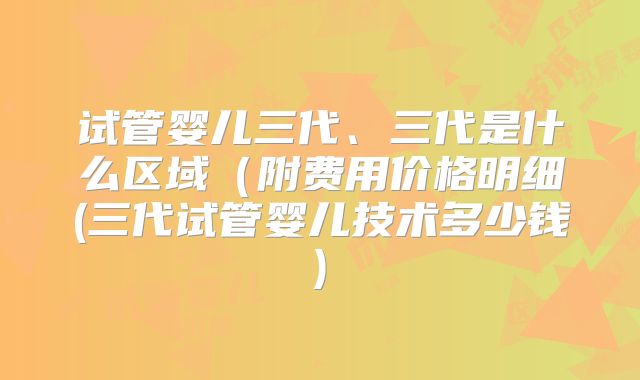 试管婴儿三代、三代是什么区域（附费用价格明细(三代试管婴儿技术多少钱)