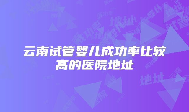 云南试管婴儿成功率比较高的医院地址