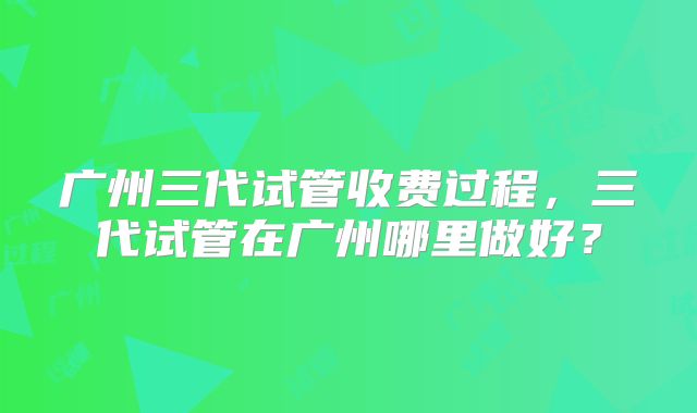 广州三代试管收费过程，三代试管在广州哪里做好？
