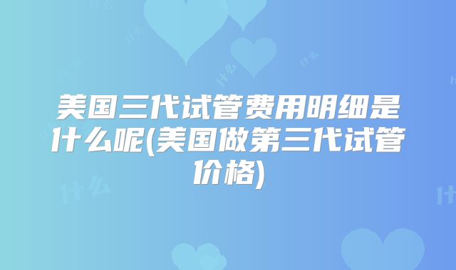 美国三代试管费用明细是什么呢(美国做第三代试管价格)