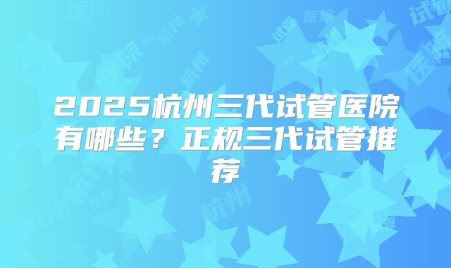 2025杭州三代试管医院有哪些？正规三代试管推荐