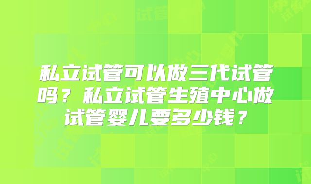 私立试管可以做三代试管吗？私立试管生殖中心做试管婴儿要多少钱？