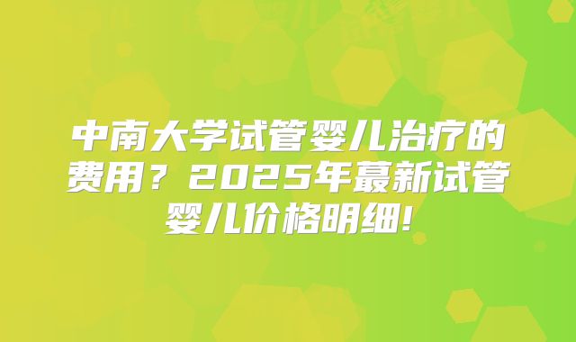 中南大学试管婴儿治疗的费用？2025年蕞新试管婴儿价格明细!