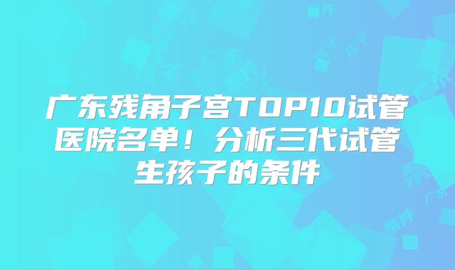 广东残角子宫TOP10试管医院名单!分析三代试管生孩子的条件