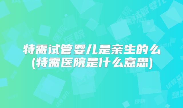 特需试管婴儿是亲生的么(特需医院是什么意思)