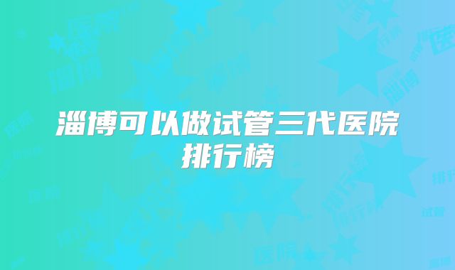 淄博可以做试管三代医院排行榜