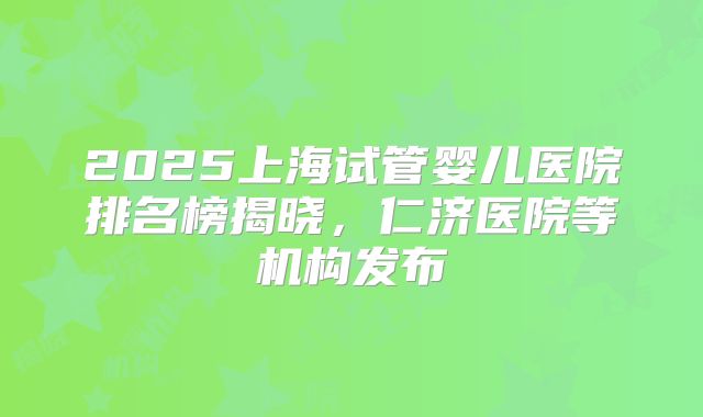 2025上海试管婴儿医院排名榜揭晓,仁济医院等机构发布