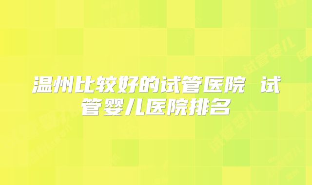 温州比较好的试管医院 试管婴儿医院排名