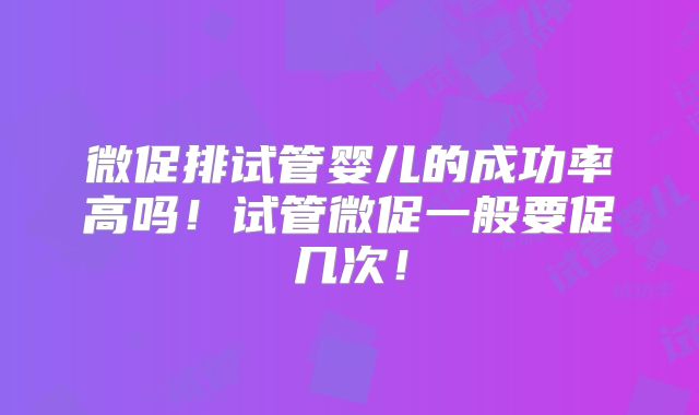微促排试管婴儿的成功率高吗！试管微促一般要促几次！
