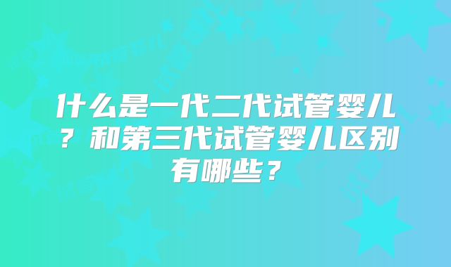 什么是一代二代试管婴儿？和第三代试管婴儿区别有哪些？