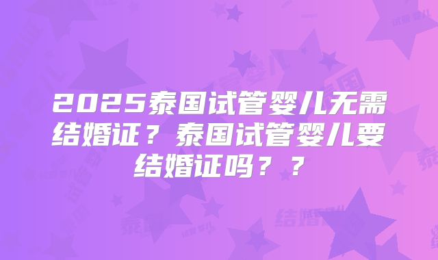 2025泰国试管婴儿无需结婚证？泰国试管婴儿要结婚证吗？？