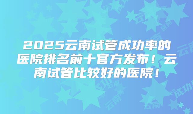2025云南试管成功率的医院排名前十官方发布！云南试管比较好的医院！