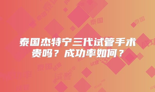 泰国杰特宁三代试管手术贵吗?成功率如何?