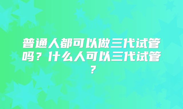 普通人都可以做三代试管吗？什么人可以三代试管？