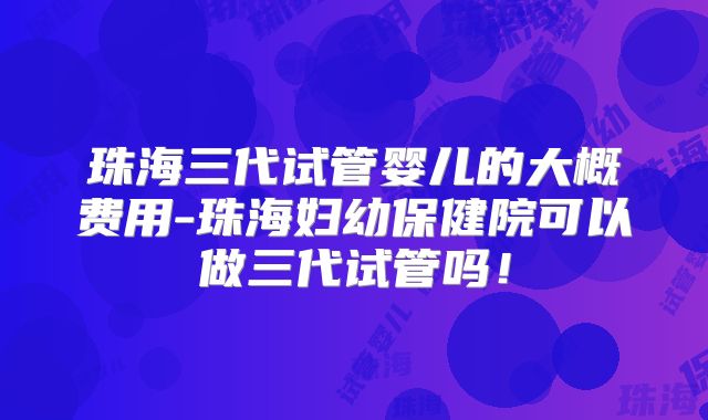 珠海三代试管婴儿的大概费用-珠海妇幼保健院可以做三代试管吗！