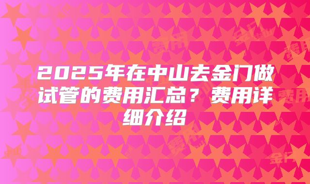 2025年在中山去金门做试管的费用汇总？费用详细介绍