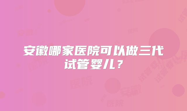 安徽哪家医院可以做三代试管婴儿？