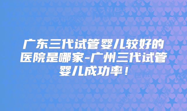 广东三代试管婴儿较好的医院是哪家-广州三代试管婴儿成功率！