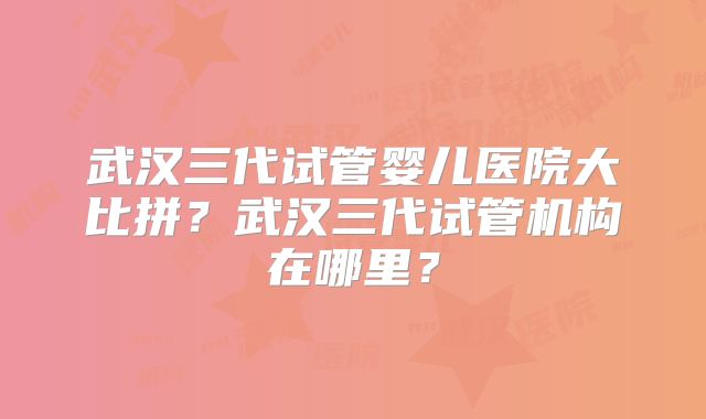 武汉三代试管婴儿医院大比拼？武汉三代试管机构在哪里？
