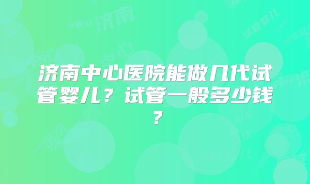 济南中心医院能做几代试管婴儿？试管一般多少钱？