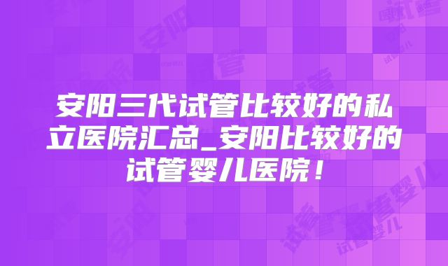 安阳三代试管比较好的私立医院汇总_安阳比较好的试管婴儿医院!